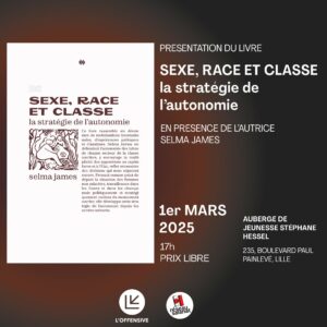 PRESENTATION DU LIVRE SEXE, RACE ET CLASSE la stratégie de l'autonomie Ce livre rassemble six décennies de mobilisations internationales, d'expériences politiques et d'analyses. Selma James, en défendant l'autonomie des luttes de chaque secteur de la classe ouvrière, y encourage la multiplicité des oppositions au capitalisme et à l'Etat, reflet nécessaire des divisions qui nous séparent encore. Prenant comme point de départ la situation des femmes non salariées, travailleuses dans les foyers et dans les champs mais politiquement et stratégiquement exclues du mouvement ouvrier, elle développe cette stratégie de l'autonomie depuis les années soixante. EN PRESENCE DE L'AUTRICE SELMA JAMES 1er MARS 2025 17h PRIX LIBRE AUBERGE DE JEUNESSE STÉPHANE HESSEL 235, BOULEVARD PAUL PAINLEVÉ, LILLE